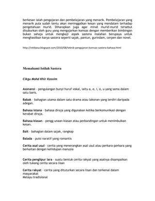 berkesan ialah pengajaran dan pembelajaran yang menarik. Pembelajaran yang
menarik pula sudah tentu akan meninggalkan kesan yang mendalam terhadap
pengetahuan murid. Diharapkan juga agar minat murid-murid tersebut
disuburkan oleh guru yang mengajarkan komsas dengan memberikan bimbingan
bukan sahaja untuk mengkaji aspek sastera malahan berupaya untuk
menghasilkan karya sastera seperti sajak, pantun, gurindam, cerpen dan novel.


http://retibasa.blogspot.com/2010/08/teknik-pengajaran-komsas-sastera-bahasa.html




Memahami Istilah Sastera


Cikgu Mohd Khir Kassim


Asonansi – pengulangan bunyi huruf vokal, iaitu a, e, i, o, u yang sama dalam
satu baris.

Babak – bahagian utama dalam satu drama atau lakonan yang terdiri daripada
adegan.

Bahasa istana – bahasa diraja yang digunakan ketika berkomunikasi dengan
kerabat diraja.

Bahasa kiasan – pengg unaan kiasan atau perbandingan untuk menimbulkan
kesan.

Bait – bahagian dalam sajak, rangkap

Balada – puisi naratif yang romantis

Cerita asal usul – cerita yang menerangkan asal usul atau perkara-perkara yang
berkaitan dengan kehidupan manusia


Cerita penglipur lara – suatu bentuk cerita rakyat yang asalnya disampaikan
oleh tukang cerita secara lisan

Cerita rakyat – cerita yang dituturkan secara lisan dan terkenal dalam
masyarakat
Melayu tradisional
 