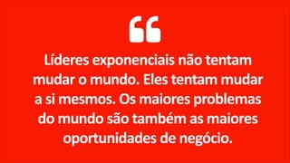 Líderes exponenciais não tentam
mudar o mundo. Eles tentam mudar
a si mesmos. Os maiores problemas
do mundo são também as maiores
oportunidades de negócio.
 
