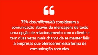 75% dos millennials consideram a
comunicação através de mensagens de texto
uma opção de relacionamento com o cliente e
tem duas vezes mais chance de se manter fiéis
à empresas que oferecerem essa forma de
comunicação com eles.
 
