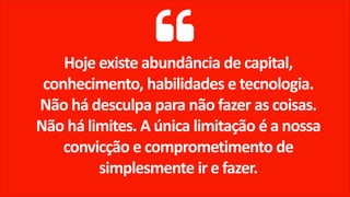 Hoje existe abundância de capital,
conhecimento, habilidades e tecnologia.
Não há desculpa para não fazer as coisas.
Não há limites. A única limitação é a nossa
convicção e comprometimento de
simplesmente ir e fazer.
 