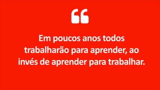 Em poucos anos todos
trabalharão para aprender, ao
invés de aprender para trabalhar.
 