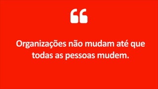 Organizações não mudam até que
todas as pessoas mudem.
 