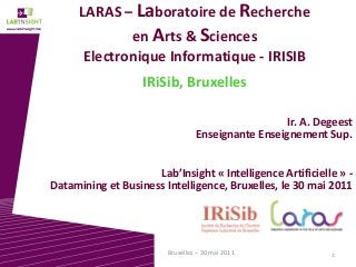 1Bruxelles – 30 mai 2011
LARAS – Laboratoire de Recherche
en Arts & Sciences
Electronique Informatique - IRISIB
IRiSib, Bruxelles
Ir. A. Degeest
Enseignante Enseignement Sup.
Lab’Insight « Intelligence Artificielle » -
Datamining et Business Intelligence, Bruxelles, le 30 mai 2011
 