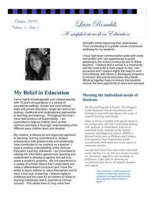 “As a teacher I must inspire an
interest in learning, ensure my
students succeed and promote
the potential of the children I
teach.”
Lara Ronalds
A snapshot at work in Education
October 2009
Volume 1, Issue 1
I am a highly knowledgeable and creative teacher
with 15 years of experience in a variety of
educational settings. (Urban and rural schools,
state and private education, single-sex and co-ed
settings, traditional and contemporary approaches
to teaching and learning). Throughout this time I
have held positions of responsibility. I am
committed to helping children learn at their
optimum and have a thorough understanding of the
different ways children learn and develop.
My creative, professional and organized approach
to teaching, and my commitment to student
achievement both academically and emotionally,
have contributed to my success as a teacher. I
have a working understanding of the Victorian
Education Learning Standards. I am committed to
utilizing the information gained from reporting and
assessment to develop programs that will truly
assist a student’s progress. My rich experience in
a variety of schools means that I understand and
value a differentiated curriculum and I have the
ability to teach children to value themselves and to
have a true love of learning. I believe highly in
childhood and the need for all children to relate to
learning individually and to experience intrinsic
success. This allows them to truly value their
My Belief in Education
strengths whilst improving their weaknesses.
Thus contributing to a greater sense of personal
wellbeing for my students.
I have high-level communication skills both orally
and written and I am experienced in public
speaking to the school community and to fellow
teachers. I believe that a school is a community
and the need to be a team player is vital. I am
pro-active and I respect highly the need to work
consultatively with others in developing programs,
curriculum documents and policy documents.
Working together helps to ensure that students
receive the best opportunity to learn and succeed
Meeting the Individual needs of
Students
My first teaching job at Preshil- The Margaret
Lyttle Memorial School launched me into
learning to deal with and enhance the needs of
students learning individually.
There is always a student with special needs in
an average class and I have experience dealing
with students, in wheelchairs, with severe
emotional needs, students on the Autism
spectrum and diagnosed cases of ADHD or
physical needs such as Diabetes and Epilepsy.
Consequently I have learned that I must
accommodate their needs into every aspect of
classroom practise.
I accept that I must learn about their individual
needs and that it is my role as a teacher to make
my classroom, supportive and accepting of
difference, I take pride in nurturing an
environment that allows all students freedom
and support.
 