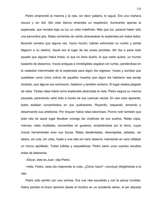 128
–Lo sé, Oscar. Todas perdimos la esperanza alguna vez y por eso estamos acá, para
descubrir nuestros sueños y revivir nuestra esperanza.
Dándole una palmadita en el hombro, Pedro se marchó dejando a la rata a solas con
sus tribulaciones. Esa noche no hubo fogata. Poco a poco una niebla negra cubrió todo
resplandor hasta que no pudo ver ni sus propias manos. Tan densa era la niebla que
ningún olor la atravesaba. Espantada, la rata empezó a chillar.
–¡Pedro, Pedro, el mundo se apaga!
Una voz lejana, que a duras penas se abría paso por aquella atmósfera de alquitrán e
incertidumbre, aplacó su terror.
–Tranquilo, Óscar, es hora de dormir.
A la mañana siguiente la rata despertó tarde. El cansancio la había sumido en un
sueño profundo que repuso sus fuerzas. Frente a ella, mirándola con sus cuencas vacías,
Pedro le extendió la mano.
“¿Cómo sabe dónde estoy? ¿Cómo puede ver?”, se interrogaba la rata. Cerró sus
ojos. El viento iba de un lado a otro, haciendo imposible descubrir de dónde venían las
voces que traía, ni a quiénes pertenecían, confundiendo lo próximo con lo lejano. “No
puede ser, es imposible que sepa dónde estoy”, se decía la rata.
–Buenos días, Óscar, un poco tarde para despertar. Acá los días amanecen temprano.
Espero que hayas descansado bien, pues hoy nos espera una larga jornada.
Sorprendida, no podía explicarse cómo parecía reconocer cada uno de sus
movimientos y gestos. La rata tomó su mano y se incorporó. Aún no podía descifrar
aquella voz que por momentos parecía ser de la gaviota, más tarde del delfín, a veces del
corcel, aunque también la del perro.
–Yo también puedo ver –anticipó Pedro, y antes de que la rata pueda hacer cualquier
pregunta más, el fundador continuó–. Hoy vas a conocer nuestro pueblo y verás cómo
todas las que estamos acá nos abocamos sin descanso a nuestros sueños.
 