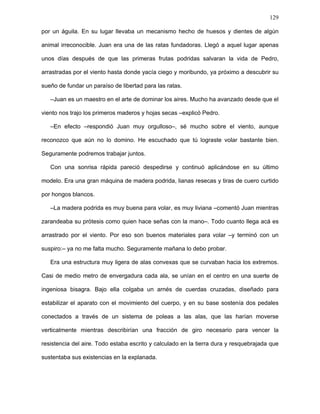 129
Pedro emprendió la marcha y la rata, sin decir palabra, lo siguió. Era una mañana
oscura y sin Sol. Del cielo blanco emanaba un resplandor, iluminando apenas la
explanada, que tomaba bajo su luz un color indefinido. Más que luz, parecía haber sólo
una penumbra gris. Ralas corrientes de viento atravesaban la explanada por todos lados,
llevando sonidos que alguna vez, hacía mucho, habían extraviado su rumbo y jamás
llegaron a su destino. Aquel era el lugar de las cosas perdidas. Ahí iba a parar todo
aquello que alguien había tirado, lo que no tiene dueño, lo que nadie quiere, un mundo
bastardo de desechos. Voces antiguas e ininteligibles vagaban sin rumbo, perdiéndose en
la vastedad interminable de la explanada para algún día regresar. Voces y sonidos que
quedaban como único indicio de aquellos muertos que algún día habitaron ese paraje
olvidado, que alguna vez caminaron, hablaron y también soñaron. El lugar estaba plagado
de ratas. Tantas ratas había como explanada alcanzaba la vista. Pedro seguía su marcha
pausada, pareciendo verlo todo a través de sus cuencas vacías. En ese caos aparente,
todos estaban concentrados en sus quehaceres. Royendo, raspando, armando y
desarmando sus artefactos. Por doquier había ratas laboriosas. Pronto notó también que
toda rata de aquel lugar llevaban consigo las cicatrices de sus sueños. Ratas cojas,
mancas, ratas mutiladas, convertidas en gusanos, arrastrándose por la tierra, cuyas
únicas herramientas eran sus bocas. Ratas desdentadas, desorejadas, peladas, sin
dedos, sin cola, sin uñas, hasta a una rata sin nariz observó, intentando en vano olfatear
un tronco apolillado. Todas tullidas y esqueléticas. Pedro salvó unos cuantos escollos
antes de detenerse.
–Óscar, este es Juan –dijo Pedro.
–Hola, Pedro, cada día mejorando la vista. ¿Cómo hace? –concluyó dirigiéndose a la
rata.
Pedro sólo asintió con una sonrisa. Era una rata escuálida y con la panza hundida.
Había perdido el brazo derecho desde el hombro en un accidente aéreo, al ser atacada
 