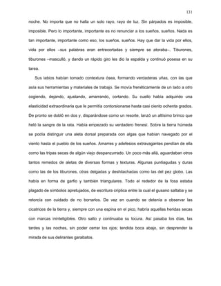 131
–Entonces mañana te veremos transformado en gaviota, mi querido Juan –dijo Pedro
con aquella voz que parecía salir de las entrañas de la explanada y que quedaría para
siempre rondando ese paraje, haciéndose inmortal–. Si todos tuviésemos tu ingenio, estoy
seguro de que más temprano que tarde conseguiríamos nuestros sueños.
Continuaron atravesando el tupido enjambre de ratas tullidas. “¡Ya lo tengo!, ¡lo
tengo!”. Una voz se distinguía de las demás. A veces lejana o veces cercana. “Gran pez,
gran pez”, susurraba. “Soy el rey de las mareas. ¡Ya lo tengo, lo tengo! ¡La espuma no, la
espuma no!”. Iba y venía la voz. “Calculando, calculando”. Siempre repetía sus palabras.
Pedro se detuvo. Casi imperceptible, en ese mundo sin luz ni sombras, apareció delante
de ellos una pequeña fosa circular. A su vera, una rata desmembrada, sin piernas y sin
manos, mascullaba frases delirantes. Al sentirlos, el gusano giró ágilmente sobre su
centro hasta tenerlos frente a él. Estaba totalmente pelado y su piel era un callo grueso y
mugriento. Alzó lo que alguna vez fue su pecho y se mantuvo erguido elevando la mirada.
–¡Ya lo tengo, lo tengo!
Sus ojos eran penetrantes y desorbitados por la falta de párpados. Amarrado a la
cabeza llevaba un cinto de tela tan mugriento como ella, el que usaba para vendar sus
ojos e intentar conciliar un sueño que nunca llegaría.
–Hola, Daniel, veo que has solucionado tu problema –le dijo Pedro.
El gusano no le respondió. Miró a la rata mientras se esforzaba por que los ojos no
saltaran de sus cuencas.
–Me lo hicieron los tiburones, tiburones –le dijo, estremeciéndose epiléptica con la sola
mención de las bestias–. Me arrancaron de cuajo los brazos y las piernas, pero parece
que no les gustaron, gustaron –una sonrisa siniestra salió de sus labios. Al menos ambos
dientes le quedaban–. El mar me suturó las heridas pero al devolverme a tierra me lanzó
contra las rocas y de milagro no perdí los ojos, los ojos –se hinchó de orgullo al ver el
gesto espantado de la rata–. Desde entonces no he podido dormir ni una sola noche,
 