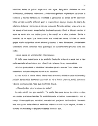 34
como un bailarín tropical. Avanzó hasta que sus patitas ya no tocaban el suelo rocoso y
empezó a nadar siguiendo el sonido y la estela que dejaba el delfín en el agua.
Al salir, el mar estaba tranquilo y el cielo invadido por estrellas. Nadaron algunos metros
paralelos a la playa hasta que Daniel se detuvo.
–Rata, he notado que tienes aletas muy cortas y no adecuadas a la velocidad.
Mientras tú descansabas he estado estudiando ese problema y obtuve una solución. ¿Ves
ahí en la playa, tiradas en la arena, esas algas y juncos? Los usaremos para fabricarte
aletas, para que te desplaces con gran velocidad sobre el agua.
Sin preguntar, la rata nadó hasta la orilla, tomó las algas y los juncos y se dispuso a
regresar.
–Espera, rata, quédate ahí. Separa las algas de los juncos y los juncos de las algas y
obsérvame con detenimiento. Debemos fabricar cuatro aletas, una como mi aleta
posterior, otras dos como mis dorsales y, por último, una como mi aleta superior. Pero pon
mucho cuidado en que sean proporcionales a tu tamaño. Primero arma las estructuras
con los juncos y luego rellénalas de algas hasta que queden suficientemente sólidas, pero
también elásticas.
La rata asintió moviendo cavilosa su cabecita y echó manos a la obra. Durante horas
estuvo armando industriosamente las estructuras inspiradas en las aletas del delfín. La
arena ya empezaba a enfriar mientras el deseo de su corazón se transformaba en cuatro
hermosas aletas de juncos engarzadas con algas. Rengueaba alrededor de ellas
acomodando, amarrando y retocando. Aparecían los primeros resplandores del día en el
horizonte y tras las montañas se levantaba el Sol cuando las aletas por fin estuvieron
listas. Le hizo una seña a Daniel, quien le respondió con algunas piruetas de alegría. La
rata tomó distancia y contempló la obra de su ingenio. Tomó las aletas y una a una se las
fue atando al cuerpo con sogas hechas de algas trenzadas. Cogió la última y, casi en el
agua, se sentó, alzó sus patitas juntas y las encajó en la aleta posterior. Sentía la
 