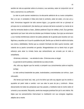 49
–Dígame, maestro, haré lo que diga –más que respuesta le salió una genuflexión, una
humillación pía, un besamanos.
–Primero, rata, tendrás que entender muchas cosas, porque el que emprende un
sueño sin el uso de su comprensión no llegará lejos.
Estas palabras produjeron en la rata un violento espasmo de felicidad: claro, no era
cosa de usar sólo el corazón, lo sabía, había que comprender. La gaviota siguió su
discurso, inmutable.
–Entender qué somos realmente y hacia dónde vamos, comprender al universo, sus
fuerzas y secretos. Convencernos de que las únicas ataduras que nos ligan a estos
límites materiales son nuestros miedos y nuestra estrechez de mente. Todo cuanto
vemos, oímos y sentimos es sólo pensamiento; el espacio y el tiempo no existen sino en
nuestro pensamiento. Somos y no somos, estamos y no estamos. Existimos pero
debemos destruirnos, desaparecer para fundirnos con el universo, ser parte indivisible de
él, una expresión sublime del todo. Todos somos divinos porque formamos parte del gran
ser, pero para tener plena consciencia de ello debemos evolucionar y superar diversas
etapas de pensamiento hasta llegar al estado de perfección. Superar nuestros
pensamientos aprendiendo a meditar, aniquilando las ideas, poniendo nuestras mentes en
blanco, sintonizando nuestro espíritu con el universo. El pensamiento es una energía de
caos que interfiere con nuestros espíritus, los opaca, los individualiza y separa del todo.
Cuando nuestro espíritu se hace libre del pensamiento, nos liberamos con ello de
nuestras limitaciones espaciales y temporales. Yo, por ejemplo, he venido desde otro
tiempo y otro espacio, un tiempo y un espacio muy diferentes a los tuyos, tiempo y
espacio donde no hay límites materiales, lo que ustedes llaman cielo. Pero hay varios
cielos, cada uno con un nivel distinto de perfección. Este, por ejemplo, es un cielo muy
primitivo. Cuando los seres mueren, si han aprendido lo suficiente, se elevan a vidas en
cielos superiores, si no, deben repetir su misma vida nuevamente. Por eso, nuestro
 