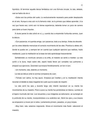 52
estuvieras en compañía, pero estaba volando por otro lugar, en otro tiempo. La rata quedó
maravillada.
–¿Y yo también podré hacer eso, maestro? –interrogó ansiosa.
–Claro, por supuesto, con mucho entrenamiento lo podrás conseguir.
La gaviota, aún mareada por el prolongado viaje onírico, a duras penas se incorporó y,
tomando unas conchas que yacían cerca a ella, se dirigió al mar y las llenó con agua.
–Siéntate a mi lado mientras me desentumezco con las sales marinas.
Observó largo rato cómo el maestro humectaba una a una sus plumas inmaculadas y
las peinaba con su pico mirando su hermosa figura reflejada en el agua inmóvil de una de
las conchas. Para poder volar hacia el infinito, le explicó, cada una de sus plumas, sin
excepción, debía ser perfecta. La rata quedó extasiada por la belleza de aquel plumaje sin
mancha que era capaz de llevar a la gaviota a mundos superiores.
–¿Puedo tocarlo? –pregunto la rata con timidez.
–Por supuesto, rata amiga, toma –le alcanzó una concha con agua–, con el agua
purificadora del mar sentirás toda la energía.
Y así fue. Mientras lavaba aquellas plumas blancas, la rata cerró los ojos para sentir
su tersura, sutileza y la energía que le recorría todo el cuerpo al contacto con aquel pelaje
propio de un personaje celeste.
–Bueno, ahora empecemos tu entrenamiento; te enseñaré a volar, que es la forma en
la que entrarás en contacto íntimo con el universo. Observa hasta el mínimo detalle de
mis movimientos con sumo cuidado.
La gaviota empezó a elevar sus alas lentamente, mostrándole al detalle cada uno de
los movimientos necesarios para volar. Arriba, abajo, al lado. Extender, flexionar, juntar.
Adelante, al medio, atrás. Una brisa suave ondulaba sus plumas, llenándolas de
imperceptibles partículas de sal que las hacían brillar bajo la luz del Sol. Uno a uno se
iban turnando los destellos que fascinaban a la rata, sumergiéndola en un trance
 