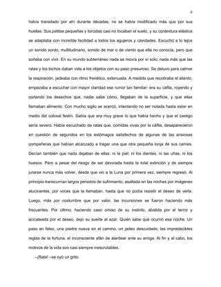 6
La fiesta de las ratas
Con gran esfuerzo alzó la cabeza y, como muchas noches, desde hacía tanto que ya
había perdido la cuenta, la rata contempló la Luna gorda que tanto la hacía soñar,
escondida en las sombras de aquella alcantarilla abierta que encontró por error. Pronto le
empezó a doler el cuello y, con cierta opresión en el corazón, tuvo que dejar escapar otra
noche, otra Luna. Era enana, encorvada y, como para todo cuadrúpedo y rastrero, el cielo
y las ilusiones le estaban vedados, sometida a mantener la cerviz baja, la mirada sumisa y
el espíritu apagado. Naturalmente constituida para vivir de los desechos, oler las heces,
beber los orines y comer toda clase de porquerías que yacieran bajo su nariz. La rata era
una sobreviviente. Retrocedió lentamente, sin dejar de ver la Luna, y, como una sombra
entre las sombras, se sumergió en su cloaca.
Tras ella, acurrucada en la oscuridad, alejada de la luz que se filtraba por la alcantarilla
destapada, su amiga no dejaba de temblar.
–No deberíamos estar aquí... –dijo su amiga temerosa.
–Ah, no pasa nada –alardeó, sin dejarla terminar–. Vamos de una vez
si tanto miedo tienes.
Se apresuró para no ser descubierta. Nadie podía salir a la superficie, ni asomarse, ni
ver lo que existía bajo la Luna. Se decía que había monstruos enormes que las cazaban,
las recluían en cárceles y, luego de engordarlas por un tiempo, les inoculaban venenos
diversos, o, vivas, les abrían las entrañas para divertirse con ellas. Se decía que, como
resultado de estos suplicios, se había visto ratas que, además de su propia cabeza,
cargaban a cuestas otra en las espaldas, que no les dejaba de hablar y se devoraba su
comida hasta que desfallecían por inanición y morían de locura.
Corrió lo más rápido que pudo, saltando escombros y osamentas gigantescas. El
camino era muy accidentado, pero ya lo conocía de memoria, y como nadie más que ella
 