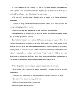 89
Por largo rato repitió el caballo su paso majestuoso y la rata, con mucho esmero,
jamás perdió detalle alguno de su andar. De vez en cuando, se aventuraba tímidamente a
intentar algunos movimientos. Al principio le fue muy difícil. Quedaba confundida con la
complejidad y cantidad de tal quehacer. Prácticamente todos los músculos de su cuerpo
debían coordinarse para darle la debida elegancia. Más que una forma elaborada de
andar, era un magnífico baile. Se devanó los sesos la rata todas esas horas por descifrar
tal industria mientras el caballo la alentaba, aconsejaba y daba algunas ambiguas
instrucciones, sin atreverse ella a intentarlo de una buena vez. Al fin, muy avanzada la
noche, cansado el corcel aunque sin haberse agotado su paciencia, tomó conciencia de
algo que jamás había notado.
–Rata, hoy he aprendido algo importante contigo, algo que jamás había notado antes y
que es en extremo fundamental para poder llevar a buen puerto nuestra empresa. Y es
que es menester para algunas actividades como esta que no se piense tanto y se sienta
más. Lo que quiero decirte, rata, es que para poder ser como caballo debes sentirte
caballo y dejar que tu espíritu haga lo demás. Debes abandonar tu ser de rata y
transformarte en un corcel. Hay cosas que no se pueden conseguir con el ingenio, sino
con la pasión. Debes meditar mucho sobre ello y transformar tu espíritu primero. Te lo
digo porque yo, de tanto intentar descifrarme para darte explicación, he empezado a
entorpecerme un poco.
La rata quedó muy pensativa con lo dicho por el corcel. Sin duda tenía razón. No podía
dejar tal tarea sólo en manos del ingenio. Y es que tal danza compleja no era nada más
cuestión de coordinación adecuada de los movimientos, sino, sobre todo, de una
disposición adecuada del espíritu.
–¡Cuánta razón tienes, Bucéfalo! ¿Entonces, qué debo hacer?
 