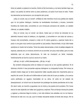 92
el alma equina de la rata. Tomó la piedrita y la admiró con cuidado. Era completamente
blanca y lisa, sin un solo poro, sin una sola mancha, sólo un círculo negro en su
superficie. “¡Mi ojo, mi ojo perdido!”, se dijo emocionada. Le dio vueltas contra la noche
estrellada y parecía ser la Luna de tan redonda. “¡Ha regresado!”. La acercó a su rostro,
lentamente, a su cuenca vacía. “De regreso, lo tengo de regreso”, se animó. La sintió fría
contra su piel y presionó con fuerza. El sonido de un corcho disparado la hizo saltar y la
piedra llenó el vacío que algún tiempo atrás dejó su ojo reventado. Un dolor insoportable
anidó en su nervio óptico. La rata se revolcó, pataleó, se tiró al agua helada del riachuelo.
El dolor no pasaba con nada. No había cómo sacarlo. Intentó con las manos, con palos,
piedras, flagelaciones. Nada. Pero poco a poco la piedra se entibió. Su cuenca se
acomodó a ella. Su nervio la hizo suya. Su párpado recuperó sus funciones. Ahora la
piedra miraba por ella. Fue como recuperar parte de su cuerpo.
La rata se asomó al arroyo nuevamente. Se vio reflejada en sus aguas por largo rato.
Admiró su negrura, que brillaba a la luz del Sol. Admiró el nuevo ojo que le devolvía una
extraña simetría a su cara. En las ondulaciones del riachuelo su imagen se multiplicaba
cientos de veces, deshaciéndose y haciéndose nuevamente para darle su espíritu de
corcel. Ya estaba lista. Sin perder tiempo llamó a Bucéfalo, que cabalgaba junto al viento
de la pradera.
–Veo que ya estás lista, amiga rata –dijo el corcel.
–Sí, querido amigo, veamos cómo me va ahora.
Luego de tanto fracaso, la rata había aprendido a ser prudente y su paciencia se había
fortalecido. El corcel empezó su trote lento que parecía hacerlo flotar. La rata, cerrando
los ojos, sintió la brisa bifurcándose contra su rostro. Sintió bajo sus cuatro patas la fuerza
de una tierra pródiga. Entonces empezó a trotar junto al corcel. Al principio su andar era
un tanto rígido. Pero pronto relinchó en ella el espíritu del corcel y se dejó llevar por las
fuerzas telúricas que bullían desde lo profundo de la pradera. Corriendo a toda velocidad,
 