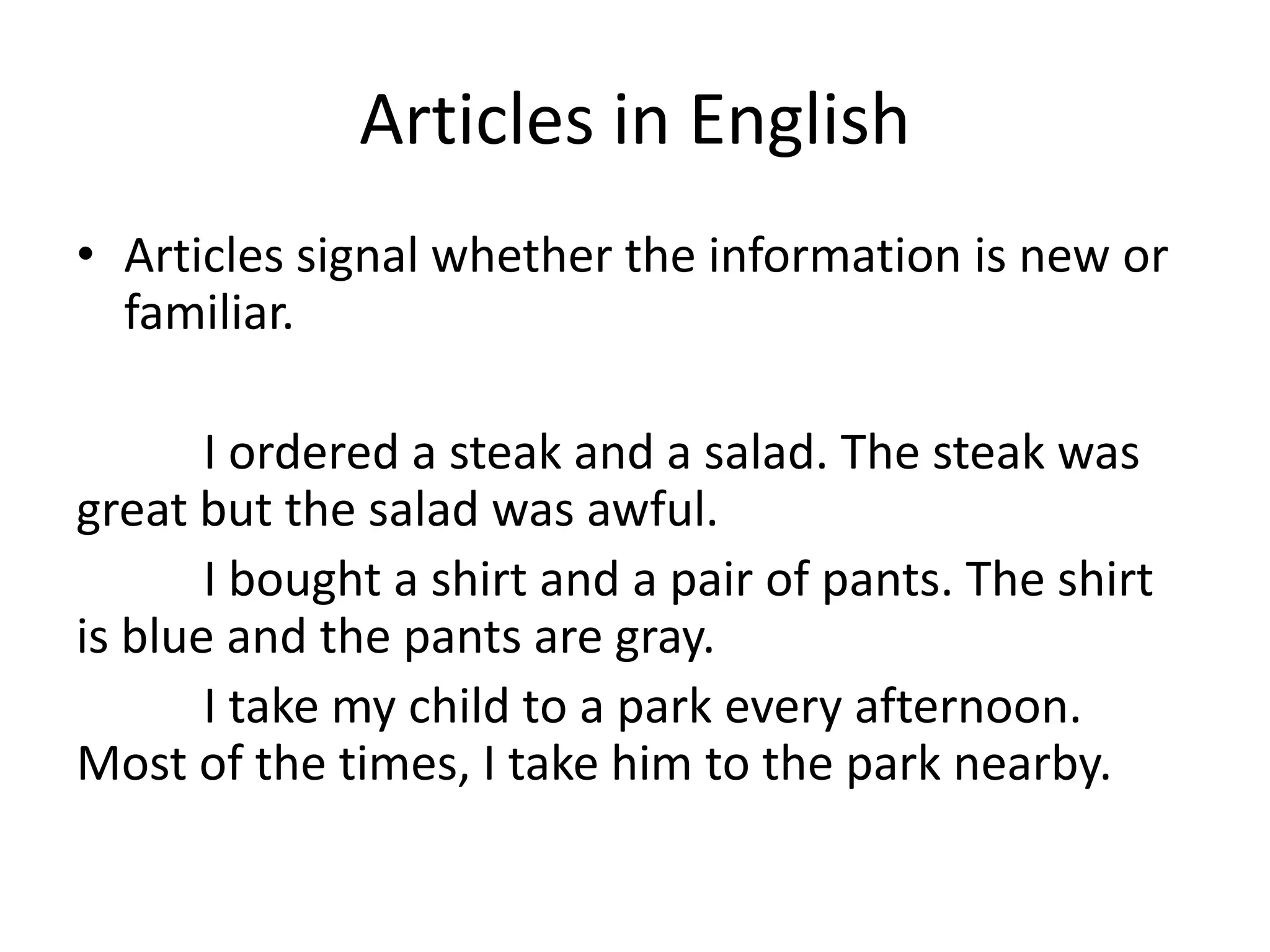 Articles in English
• Articles signal whether the information is new or
  familiar.

       I ordered a steak and a salad. The steak was
great but the salad was awful.
       I bought a shirt and a pair of pants. The shirt
is blue and the pants are gray.
       I take my child to a park every afternoon.
Most of the times, I take him to the park nearby.
 
