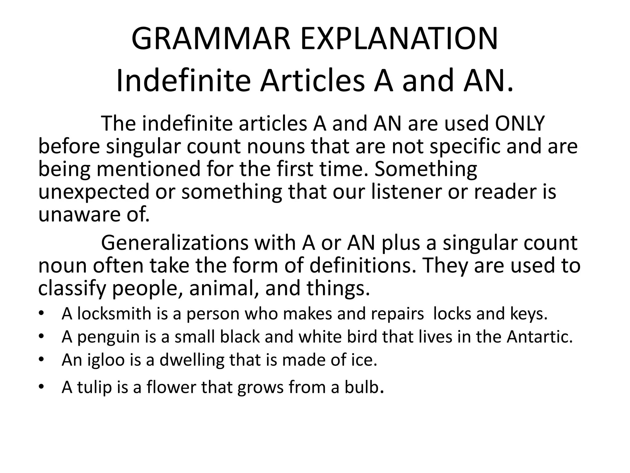 GRAMMAR EXPLANATION
           Indefinite Articles A and AN.
       The indefinite articles A and AN are used ONLY
before singular count nouns that are not specific and are
being mentioned for the first time. Something
unexpected or something that our listener or reader is
unaware of.
       Generalizations with A or AN plus a singular count
noun often take the form of definitions. They are used to
classify people, animal, and things.
•   A locksmith is a person who makes and repairs locks and keys.
•   A penguin is a small black and white bird that lives in the Antartic.
•   An igloo is a dwelling that is made of ice.
•   A tulip is a flower that grows from a bulb.
 