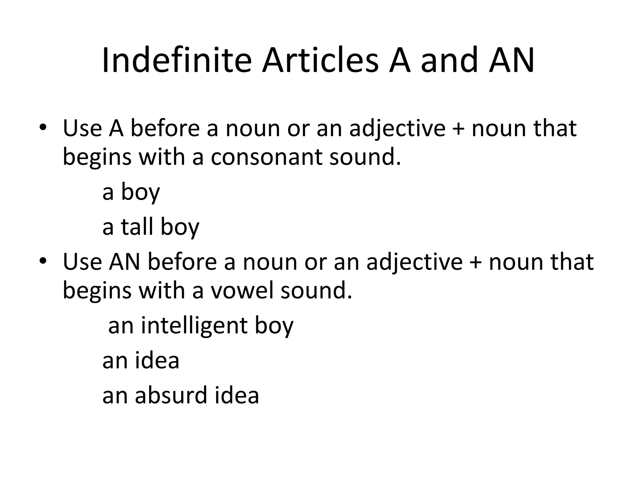 Indefinite Articles A and AN
• Use A before a noun or an adjective + noun that
  begins with a consonant sound.
     a boy
     a tall boy
• Use AN before a noun or an adjective + noun that
  begins with a vowel sound.
      an intelligent boy
     an idea
     an absurd idea
 