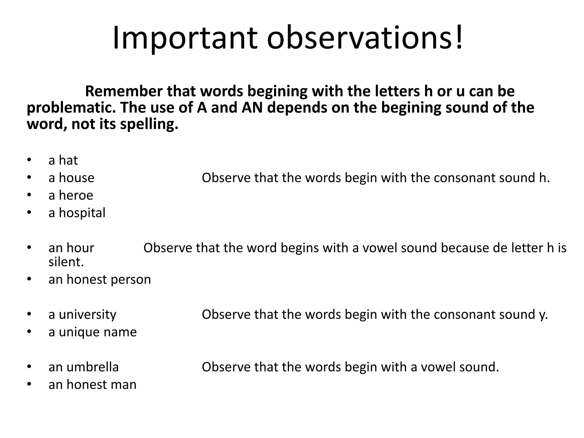 Important observations!
       Remember that words begining with the letters h or u can be
problematic. The use of A and AN depends on the begining sound of the
word, not its spelling.

•   a hat
•   a house                  Observe that the words begin with the consonant sound h.
•   a heroe
•   a hospital

•   an hour        Observe that the word begins with a vowel sound because de letter h is
    silent.
•   an honest person

•   a university             Observe that the words begin with the consonant sound y.
•   a unique name

•   an umbrella              Observe that the words begin with a vowel sound.
•   an honest man
 