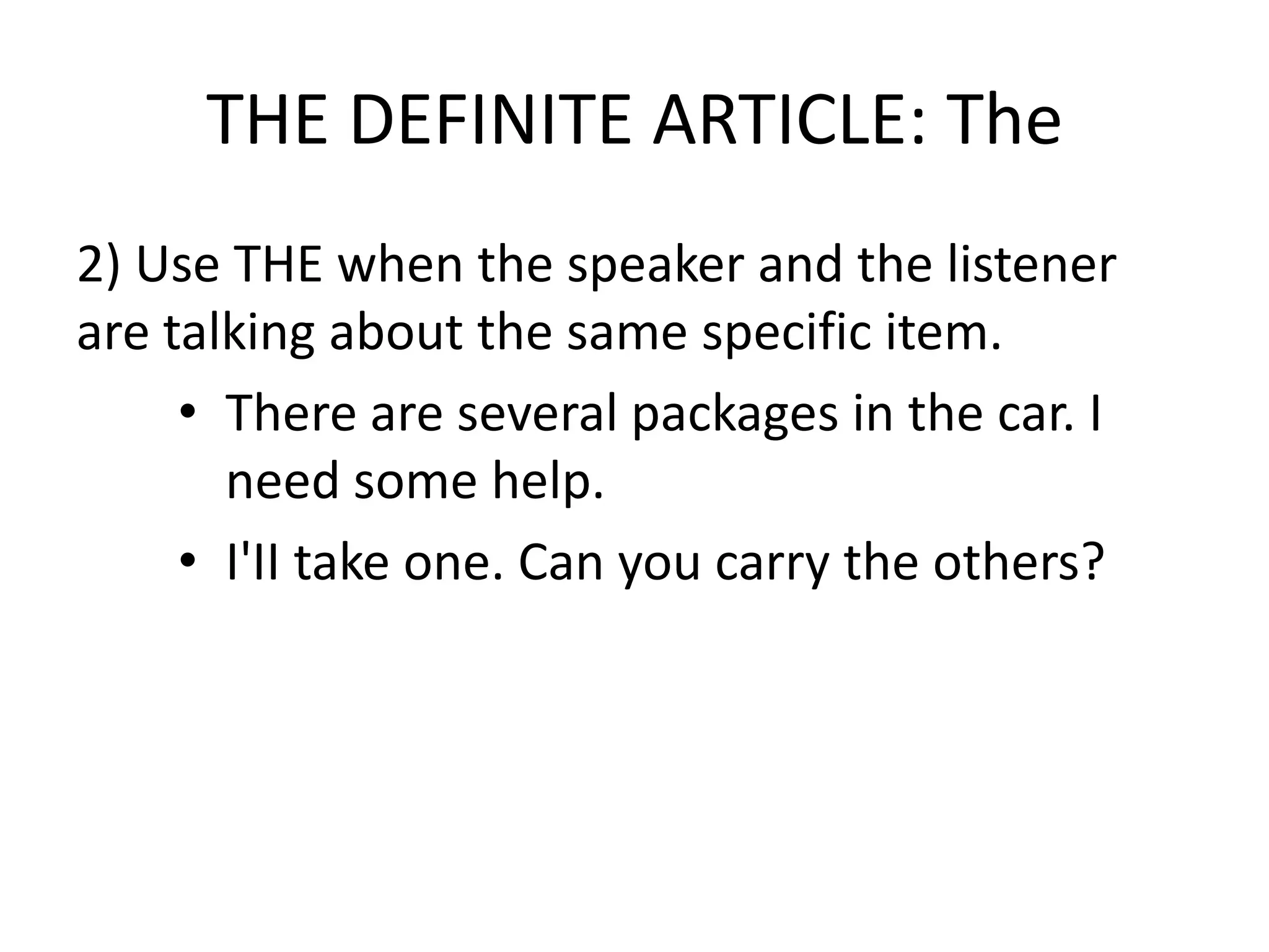 THE DEFINITE ARTICLE: The
2) Use THE when the speaker and the listener
are talking about the same specific item.
     • There are several packages in the car. I
       need some help.
     • I'II take one. Can you carry the others?
 
