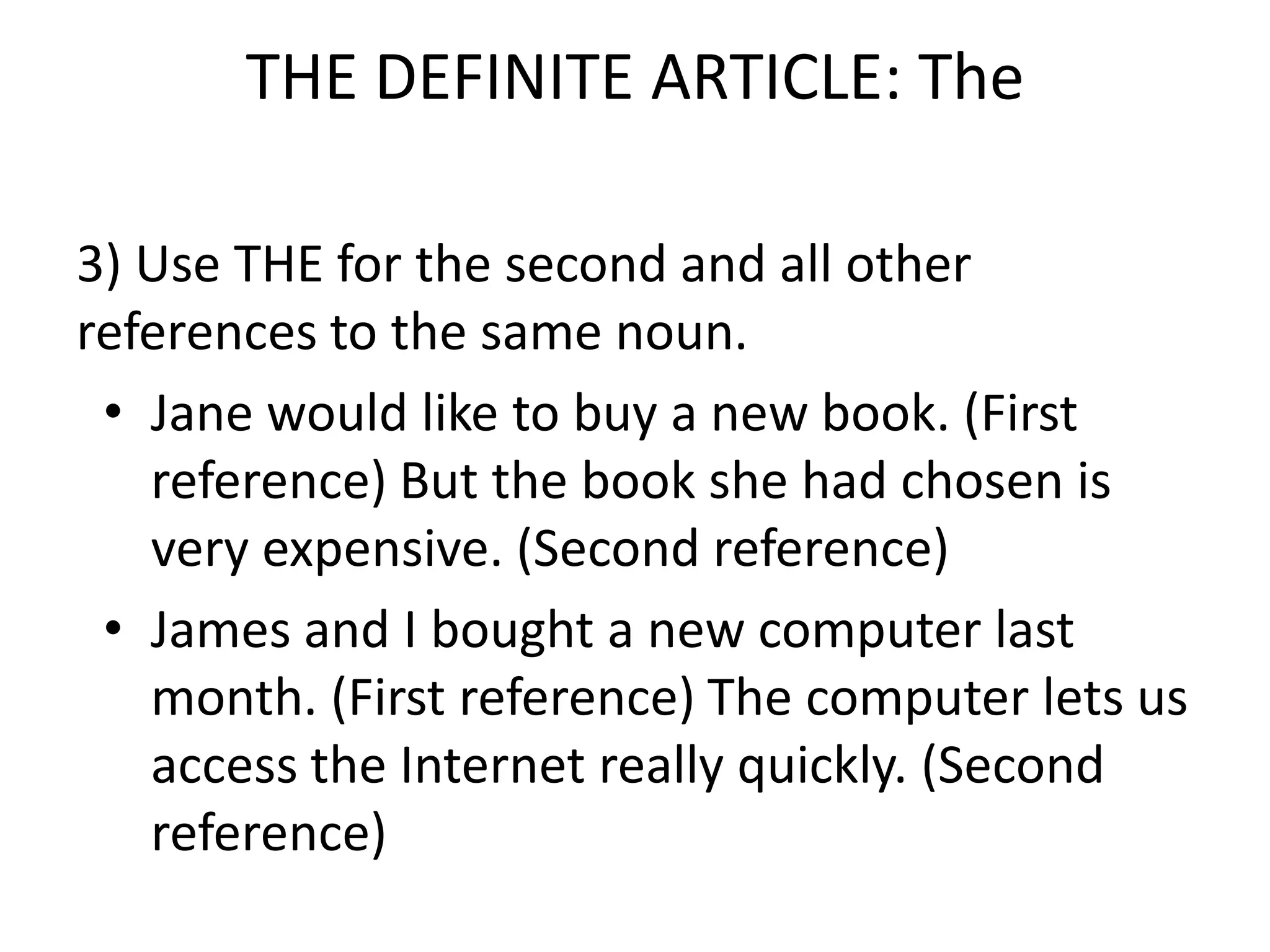 THE DEFINITE ARTICLE: The

3) Use THE for the second and all other
references to the same noun.
 • Jane would like to buy a new book. (First
   reference) But the book she had chosen is
   very expensive. (Second reference)
 • James and I bought a new computer last
   month. (First reference) The computer lets us
   access the Internet really quickly. (Second
   reference)
 