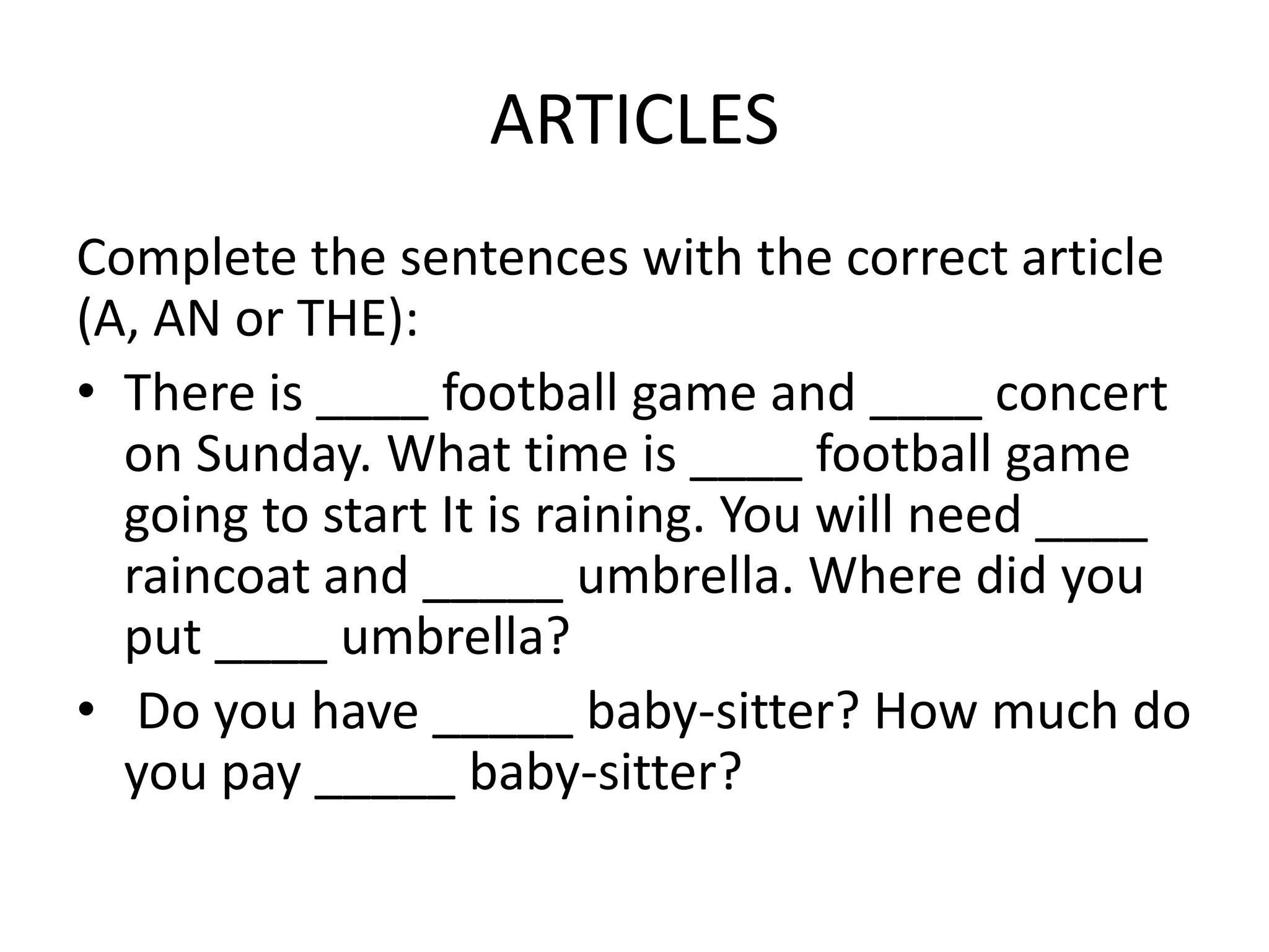 ARTICLES
Complete the sentences with the correct article
(A, AN or THE):
• There is ____ football game and ____ concert
  on Sunday. What time is ____ football game
  going to start It is raining. You will need ____
  raincoat and _____ umbrella. Where did you
  put ____ umbrella?
• Do you have _____ baby-sitter? How much do
  you pay _____ baby-sitter?
 