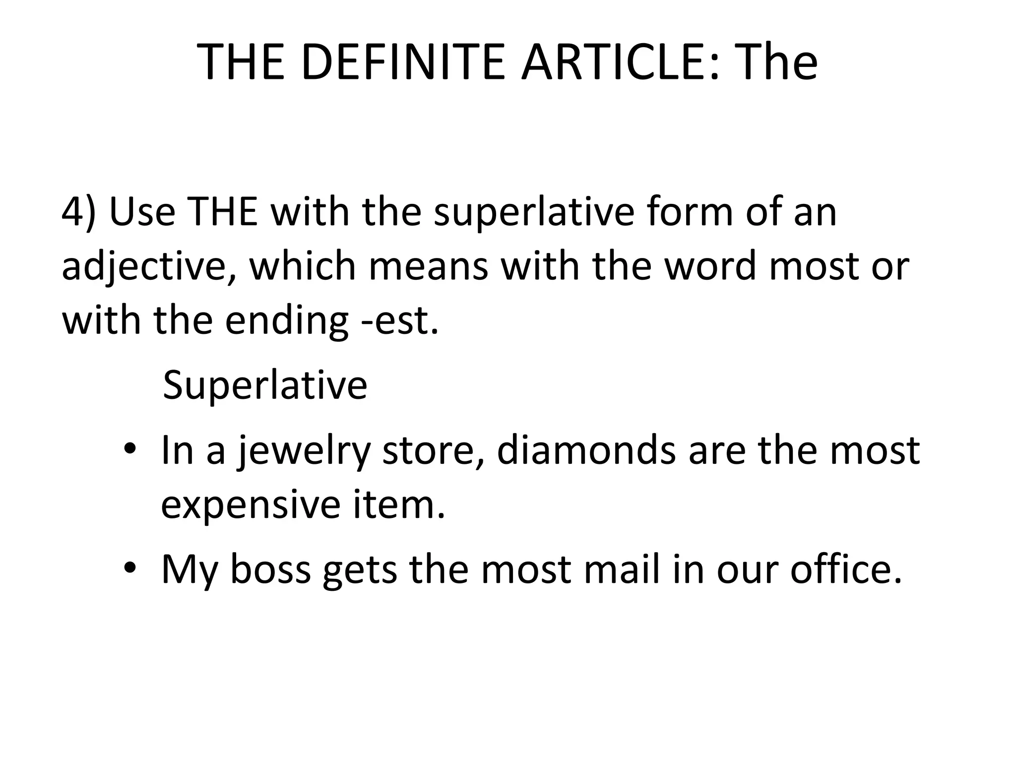 THE DEFINITE ARTICLE: The

4) Use THE with the superlative form of an
adjective, which means with the word most or
with the ending -est.
      Superlative
   • In a jewelry store, diamonds are the most
     expensive item.
   • My boss gets the most mail in our office.
 