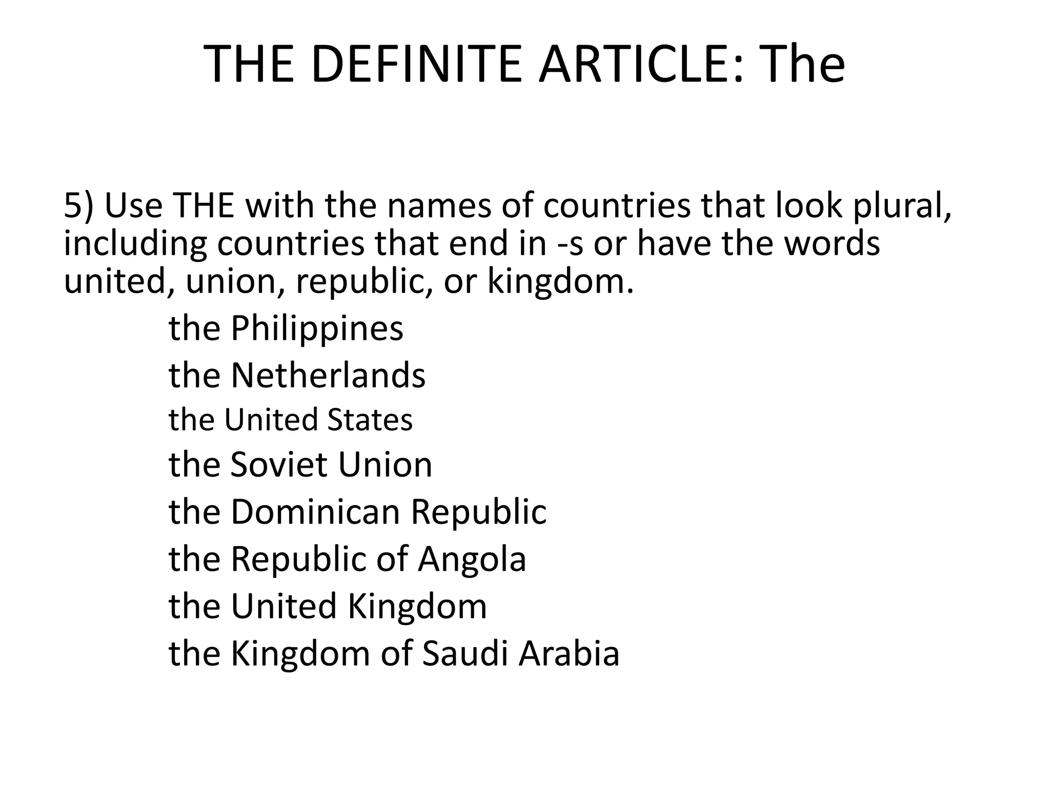 THE DEFINITE ARTICLE: The

5) Use THE with the names of countries that look plural,
including countries that end in -s or have the words
united, union, republic, or kingdom.
       the Philippines
       the Netherlands
      the United States
      the Soviet Union
      the Dominican Republic
      the Republic of Angola
      the United Kingdom
      the Kingdom of Saudi Arabia
 