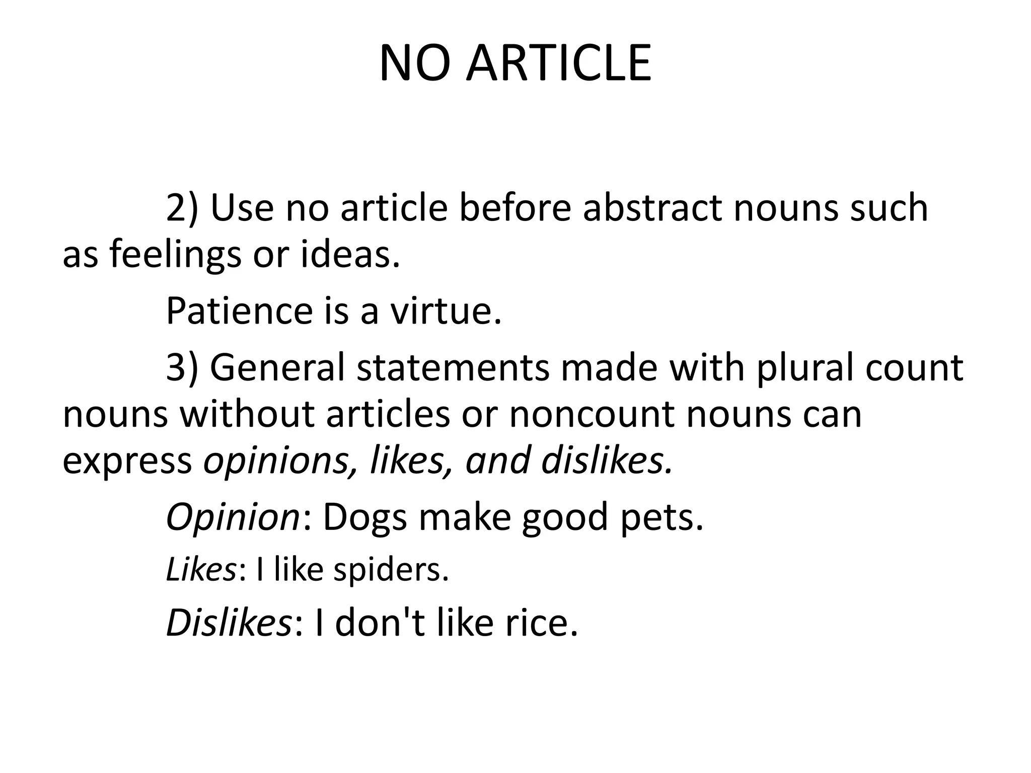 NO ARTICLE

      2) Use no article before abstract nouns such
as feelings or ideas.
      Patience is a virtue.
      3) General statements made with plural count
nouns without articles or noncount nouns can
express opinions, likes, and dislikes.
      Opinion: Dogs make good pets.
     Likes: I like spiders.
     Dislikes: I don't like rice.
 