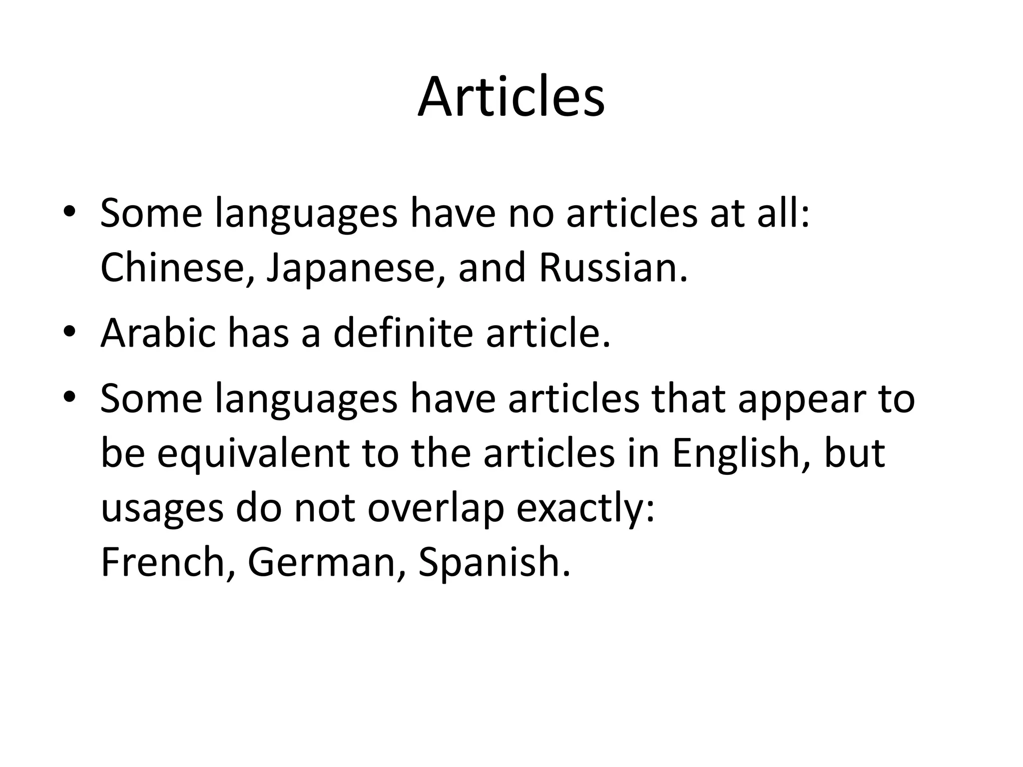Articles
• Some languages have no articles at all:
  Chinese, Japanese, and Russian.
• Arabic has a definite article.
• Some languages have articles that appear to
  be equivalent to the articles in English, but
  usages do not overlap exactly:
  French, German, Spanish.
 