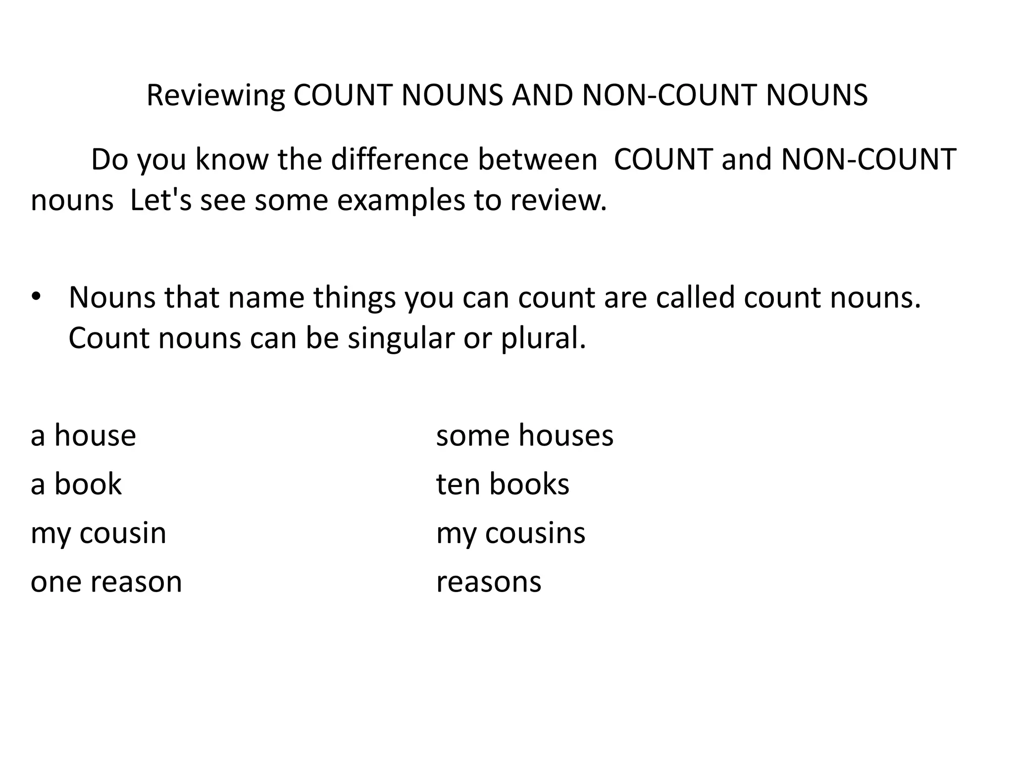 Reviewing COUNT NOUNS AND NON-COUNT NOUNS
   Do you know the difference between COUNT and NON-COUNT
nouns Let's see some examples to review.

• Nouns that name things you can count are called count nouns.
  Count nouns can be singular or plural.

a house                     some houses
a book                      ten books
my cousin                   my cousins
one reason                  reasons
 