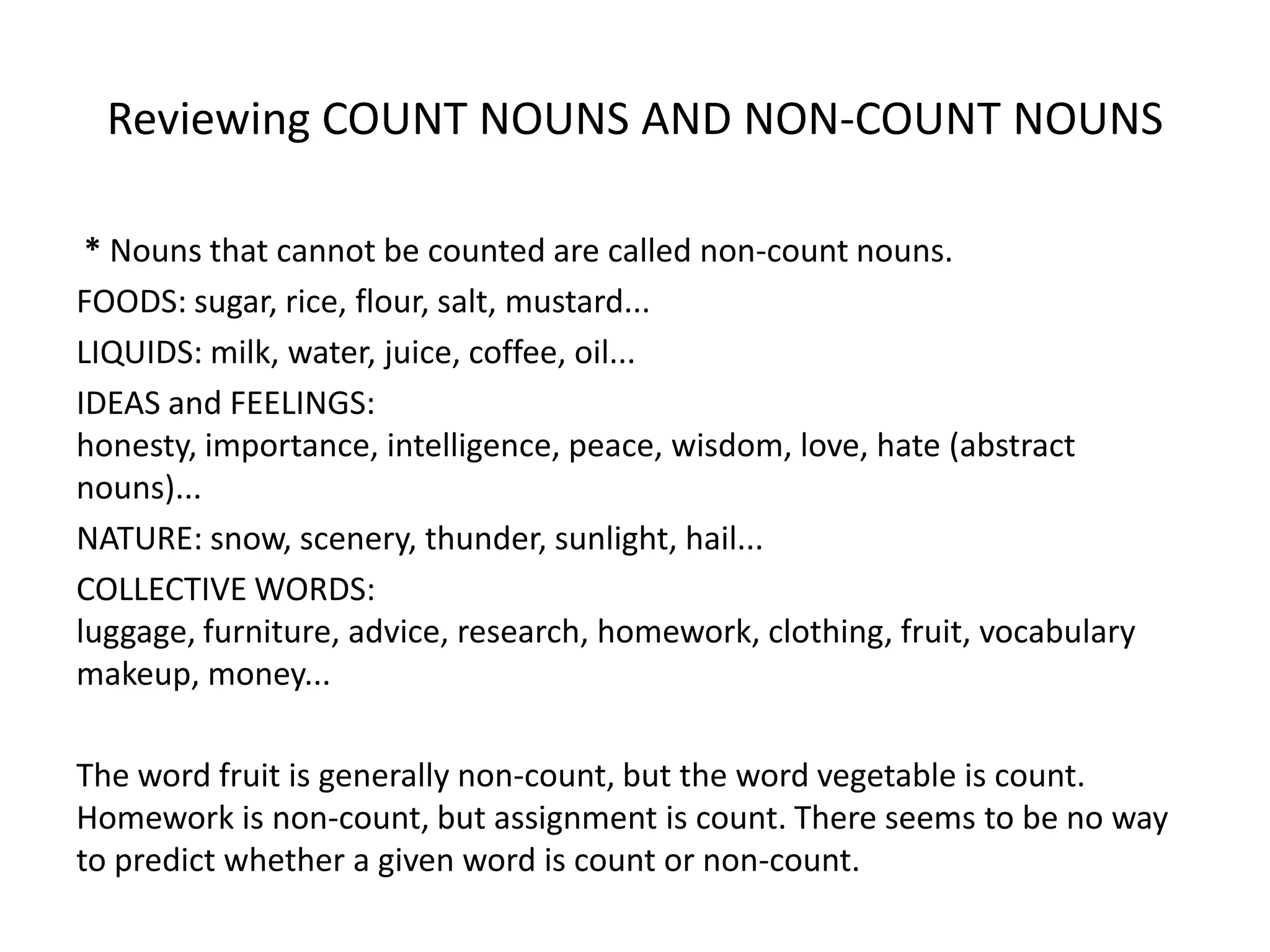 Reviewing COUNT NOUNS AND NON-COUNT NOUNS

 * Nouns that cannot be counted are called non-count nouns.
FOODS: sugar, rice, flour, salt, mustard...
LIQUIDS: milk, water, juice, coffee, oil...
IDEAS and FEELINGS:
honesty, importance, intelligence, peace, wisdom, love, hate (abstract
nouns)...
NATURE: snow, scenery, thunder, sunlight, hail...
COLLECTIVE WORDS:
luggage, furniture, advice, research, homework, clothing, fruit, vocabulary
makeup, money...

The word fruit is generally non-count, but the word vegetable is count.
Homework is non-count, but assignment is count. There seems to be no way
to predict whether a given word is count or non-count.
 