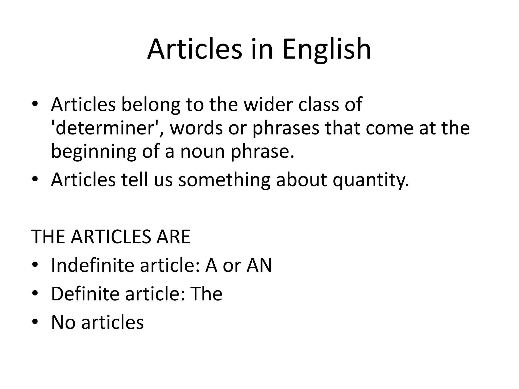 Articles in English
• Articles belong to the wider class of
  'determiner', words or phrases that come at the
  beginning of a noun phrase.
• Articles tell us something about quantity.

THE ARTICLES ARE
• Indefinite article: A or AN
• Definite article: The
• No articles
 