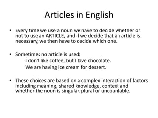 Articles in English
• Every time we use a noun we have to decide whether or
  not to use an ARTICLE, and if we decide that an article is
  necessary, we then have to decide which one.

• Sometimes no article is used:
     I don't like coffee, but I love chocolate.
     We are having ice cream for dessert.

• These choices are based on a complex interaction of factors
  including meaning, shared knowledge, context and
  whether the noun is singular, plural or uncountable.
 