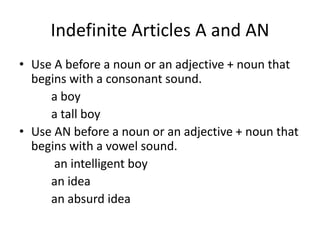 Indefinite Articles A and AN
• Use A before a noun or an adjective + noun that
  begins with a consonant sound.
     a boy
     a tall boy
• Use AN before a noun or an adjective + noun that
  begins with a vowel sound.
      an intelligent boy
     an idea
     an absurd idea
 