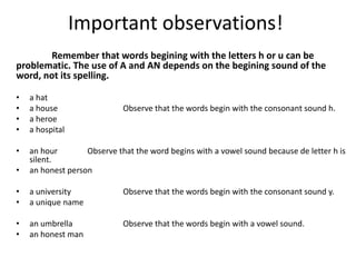 Important observations!
       Remember that words begining with the letters h or u can be
problematic. The use of A and AN depends on the begining sound of the
word, not its spelling.

•   a hat
•   a house                  Observe that the words begin with the consonant sound h.
•   a heroe
•   a hospital

•   an hour        Observe that the word begins with a vowel sound because de letter h is
    silent.
•   an honest person

•   a university             Observe that the words begin with the consonant sound y.
•   a unique name

•   an umbrella              Observe that the words begin with a vowel sound.
•   an honest man
 