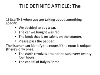 THE DEFINITE ARTICLE: The

1) Use THE when you are talking about something
specific.
      • We decided to buy a car.
      • The car we bought was red.
      • The book that is on sale is on the counter.
      • Please pass the pepper.
The listener can identify the nouns if the noun is unique
(there's only one).
       • The earth revolves around the sun every twenty-
          four hours.
       • The capital of Italy is Rome.
 