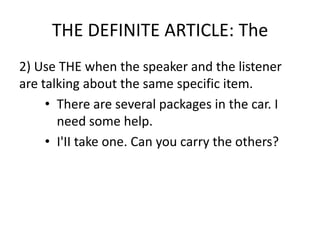 THE DEFINITE ARTICLE: The
2) Use THE when the speaker and the listener
are talking about the same specific item.
     • There are several packages in the car. I
       need some help.
     • I'II take one. Can you carry the others?
 