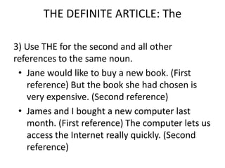 THE DEFINITE ARTICLE: The

3) Use THE for the second and all other
references to the same noun.
 • Jane would like to buy a new book. (First
   reference) But the book she had chosen is
   very expensive. (Second reference)
 • James and I bought a new computer last
   month. (First reference) The computer lets us
   access the Internet really quickly. (Second
   reference)
 