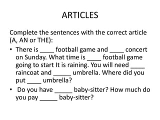 ARTICLES
Complete the sentences with the correct article
(A, AN or THE):
• There is ____ football game and ____ concert
  on Sunday. What time is ____ football game
  going to start It is raining. You will need ____
  raincoat and _____ umbrella. Where did you
  put ____ umbrella?
• Do you have _____ baby-sitter? How much do
  you pay _____ baby-sitter?
 