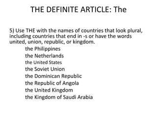 THE DEFINITE ARTICLE: The

5) Use THE with the names of countries that look plural,
including countries that end in -s or have the words
united, union, republic, or kingdom.
       the Philippines
       the Netherlands
      the United States
      the Soviet Union
      the Dominican Republic
      the Republic of Angola
      the United Kingdom
      the Kingdom of Saudi Arabia
 