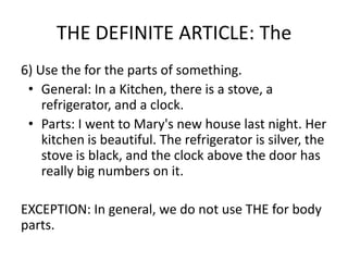 THE DEFINITE ARTICLE: The
6) Use the for the parts of something.
 • General: In a Kitchen, there is a stove, a
    refrigerator, and a clock.
 • Parts: I went to Mary's new house last night. Her
    kitchen is beautiful. The refrigerator is silver, the
    stove is black, and the clock above the door has
    really big numbers on it.

EXCEPTION: In general, we do not use THE for body
parts.
 