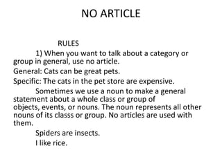 NO ARTICLE

                RULES
       1) When you want to talk about a category or
group in general, use no article.
General: Cats can be great pets.
Specific: The cats in the pet store are expensive.
       Sometimes we use a noun to make a general
statement about a whole class or group of
objects, events, or nouns. The noun represents all other
nouns of its classs or group. No articles are used with
them.
       Spiders are insects.
       I like rice.
 