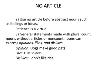 NO ARTICLE

      2) Use no article before abstract nouns such
as feelings or ideas.
      Patience is a virtue.
      3) General statements made with plural count
nouns without articles or noncount nouns can
express opinions, likes, and dislikes.
      Opinion: Dogs make good pets.
     Likes: I like spiders.
     Dislikes: I don't like rice.
 