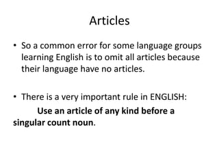 Articles
• So a common error for some language groups
  learning English is to omit all articles because
  their language have no articles.

• There is a very important rule in ENGLISH:
      Use an article of any kind before a
singular count noun.
 