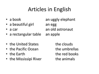 Articles in English
•   a book                 an uggly elephant
•   a beautiful girl       an egg
•   a car                  an old astronaut
•   a rectangular table    an apple

•   the United States           the clouds
•   the Pacific Ocean           the umbrellas
•   the Earth                   the red books
•   the Mississipi River        the animals
 