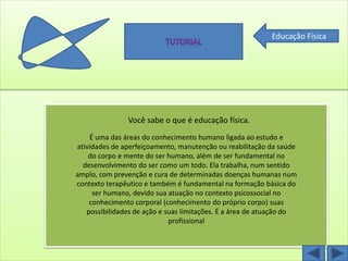 Educação Física




               Você sabe o que é educação física.
    É uma das áreas do conhecimento humano ligada ao estudo e
atividades de aperfeiçoamento, manutenção ou reabilitação da saúde
    do corpo e mente do ser humano, além de ser fundamental no
  desenvolvimento do ser como um todo. Ela trabalha, num sentido
amplo, com prevenção e cura de determinadas doenças humanas num
contexto terapêutico e também é fundamental na formação básica do
     ser humano, devido sua atuação no contexto psicossocial no
    conhecimento corporal (conhecimento do próprio corpo) suas
   possibilidades de ação e suas limitações. É a área de atuação do
                             profissional
 