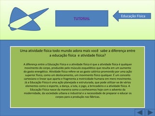 Educação Física




Uma atividade física todo mundo adora mais você sabe a diferença entre
                   a educação física e atividade física?

  A diferença entre a Educação Física e a atividade física é que a atividade física é qualquer
   movimento do corpo, produzido pelo músculo esquelético que resulta em um aumento
  do gasto energético. Atividade física refere-se ao gasto calórico promovido por uma ação
    superior físico, como um deslocamento, um movimento físico qualquer. É um conceito
  cartesiano e linear que aparta e fragmenta a motricidade humana em mero movimento.
   Já a Educação Física é uma ação planejada e estruturada, que pode utilizar-se de vários
    elementos como o esporte, a dança, a luta, o jogo, a brincadeira e a atividade física. A
        Educação Física nasce da maneira como a conhecemos hoje com o advento da
  modernidade, da sociedade urbana e industrial e a necessidade de preparar e educar os
                             corpos para a produção nas fábricas.
 