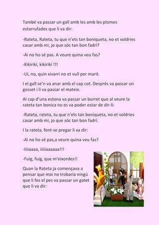 També va passar un gall amb les amb les plomes
estarrufades que li va dir:

-Rateta, Rateta, tu que n’ets tan boniqueta, no et voldries
casar amb mi, jo que sóc tan bon fadrí?

-Ai no ho sé pas. A veure quina veu fas?

-Kikirikí, kikirikí !!!

-Ui, no, quin xivarri no et vull per marit.

I el gall se’n va anar amb el cap cot. Després va passar un
gosset i li va passar el mateix.

Al cap d’una estona va passar un burret que al veure la
rateta tan bonica no es va poder estar de dir-li:

-Rateta, rateta, tu que n’ets tan boniqueta, no et voldries
casar amb mi, jo que sóc tan bon fadrí.

I la rateta, fent-se pregar li va dir:

-Ai no ho sé pas,a veure quina veu fas?

-Iiiiaaaa, iiiiiaaaaaa!!!
-Fuig, fuig, que m’eixordes!!

Quan la Rateta ja començava a
pensar que mai no trobaria ningú
que li fes el pes va passar un gatet
que li va dir:
 