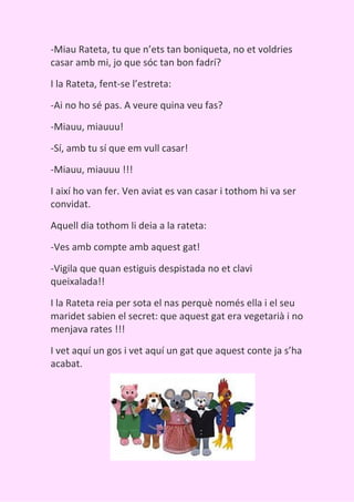 -Miau Rateta, tu que n’ets tan boniqueta, no et voldries
casar amb mi, jo que sóc tan bon fadrí?
I la Rateta, fent-se l’estreta:

-Ai no ho sé pas. A veure quina veu fas?

-Miauu, miauuu!

-Sí, amb tu sí que em vull casar!
-Miauu, miauuu !!!

I així ho van fer. Ven aviat es van casar i tothom hi va ser
convidat.

Aquell dia tothom li deia a la rateta:

-Ves amb compte amb aquest gat!

-Vigila que quan estiguis despistada no et clavi
queixalada!!

I la Rateta reia per sota el nas perquè només ella i el seu
maridet sabien el secret: que aquest gat era vegetarià i no
menjava rates !!!

I vet aquí un gos i vet aquí un gat que aquest conte ja s’ha
acabat.
 