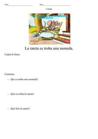 Nom___________________________ Data______________________________
Català
La rateta es troba una moneda.
Copia la frase:
Contesta:
- Qui es troba una moneda?
- Què es troba la rateta?
- Què feia la rateta?
 
