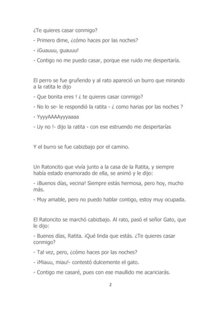 ¿Te quieres casar conmigo?
- Primero dime, ¿cómo haces por las noches?
- ¡Guauuu, guauuu!
- Contigo no me puedo casar, porque ese ruido me despertaría.
El perro se fue gruñendo y al rato apareció un burro que mirando
a la ratita le dijo
- Que bonita eres ! ¿ te quieres casar conmigo?
- No lo se- le respondió la ratita - ¿ como harias por las noches ?
- YyyyAAAAyyyaaaa
- Uy no !- dijo la ratita - con ese estruendo me despertarías
Y el burro se fue cabizbajo por el camino.
Un Ratoncito que vivía junto a la casa de la Ratita, y siempre
había estado enamorado de ella, se animó y le dijo:
- ¡Buenos días, vecina! Siempre estás hermosa, pero hoy, mucho
más.
- Muy amable, pero no puedo hablar contigo, estoy muy ocupada.
El Ratoncito se marchó cabizbajo. Al rato, pasó el señor Gato, que
le dijo:
- Buenos días, Ratita. ¡Qué linda que estás. ¿Te quieres casar
conmigo?
- Tal vez, pero, ¿cómo haces por las noches?
- ¡Miauu, miau!- contestó dulcemente el gato.
- Contigo me casaré, pues con ese maullido me acariciarás.
2
 